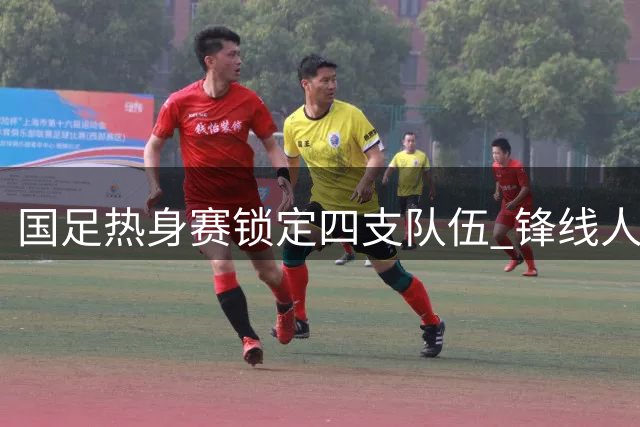 国足热身赛锁定四支队伍 锋线人选紧缺归化球员面临挑战